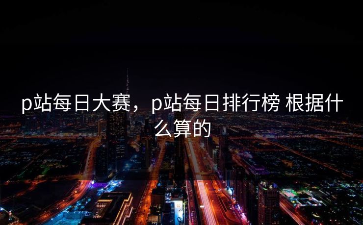 p站每日大赛，p站每日排行榜 根据什么算的  第1张