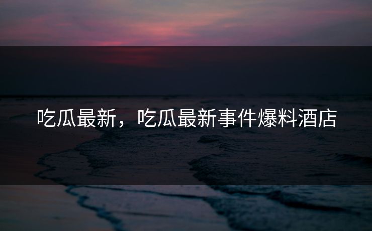 吃瓜最新，吃瓜最新事件爆料酒店  第1张