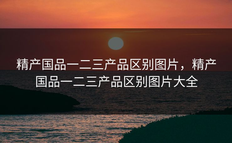 精产国品一二三产品区别图片，精产国品一二三产品区别图片大全