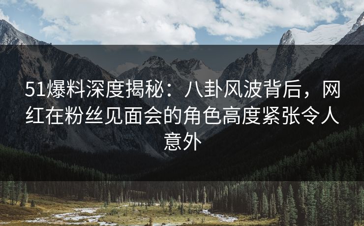 51爆料深度揭秘：八卦风波背后，网红在粉丝见面会的角色高度紧张令人意外