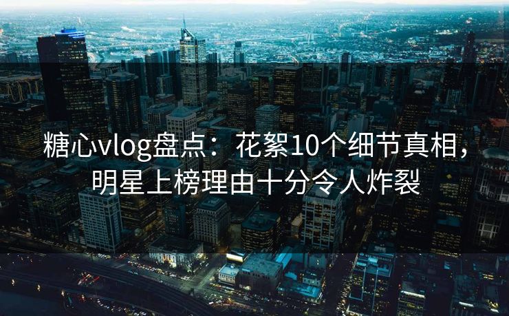 糖心vlog盘点：花絮10个细节真相，明星上榜理由十分令人炸裂