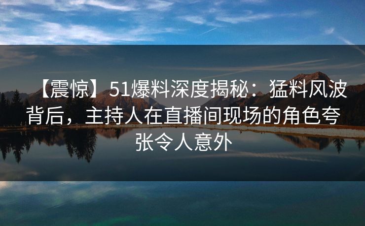 【震惊】51爆料深度揭秘：猛料风波背后，主持人在直播间现场的角色夸张令人意外