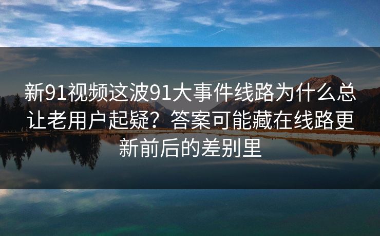 新91视频这波91大事件线路为什么总让老用户起疑？答案可能藏在线路更新前后的差别里  第1张