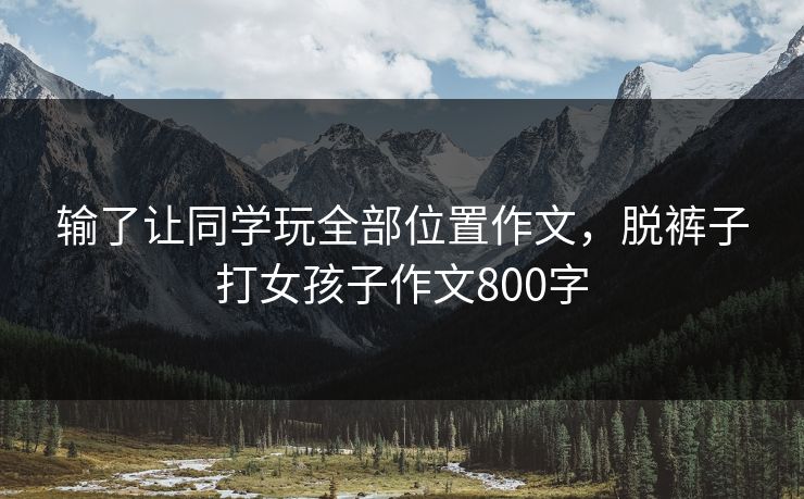 输了让同学玩全部位置作文,脱裤子打女孩子作文800字 第1张 输了让同学玩全部位置作文,脱裤子打女孩子作文800字 第1张
