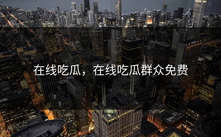 在线吃瓜，在线吃瓜群众免费