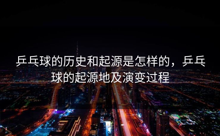 乒乓球的历史和起源是怎样的,乒乓球的起源地及演变过程 第1张 乒乓球的历史和起源是怎样的,乒乓球的起源地及演变过程 第1张