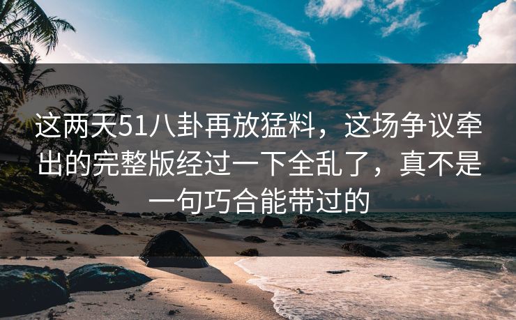这两天51八卦再放猛料，这场争议牵出的完整版经过一下全乱了，真不是一句巧合能带过的