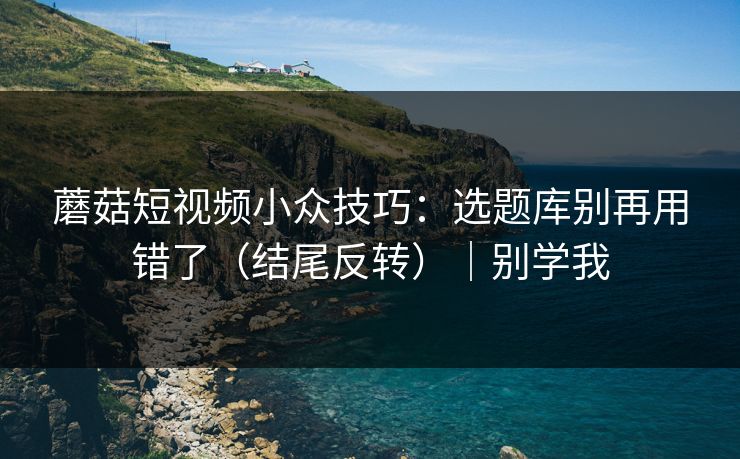 蘑菇短视频小众技巧：选题库别再用错了（结尾反转）｜别学我
