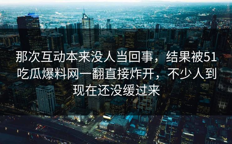 那次互动本来没人当回事，结果被51吃瓜爆料网一翻直接炸开，不少人到现在还没缓过来  第1张
