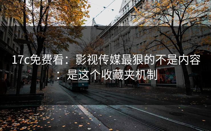 17c免费看：影视传媒最狠的不是内容：是这个收藏夹机制