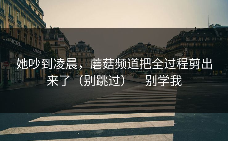 她吵到凌晨，蘑菇频道把全过程剪出来了（别跳过）｜别学我