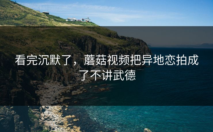 看完沉默了，蘑菇视频把异地恋拍成了不讲武德