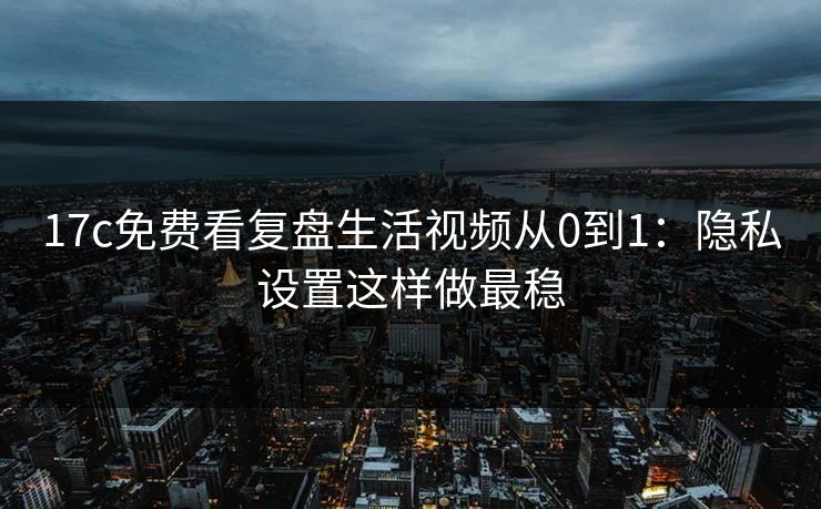 17c免费看复盘生活视频从0到1：隐私设置这样做最稳
