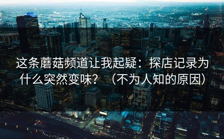 这条蘑菇频道让我起疑：探店记录为什么突然变味？（不为人知的原因）
