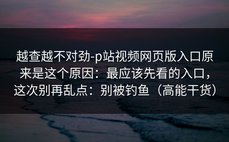 越查越不对劲-p站视频网页版入口原来是这个原因：最应该先看的入口，这次别再乱点：别被钓鱼（高能干货）