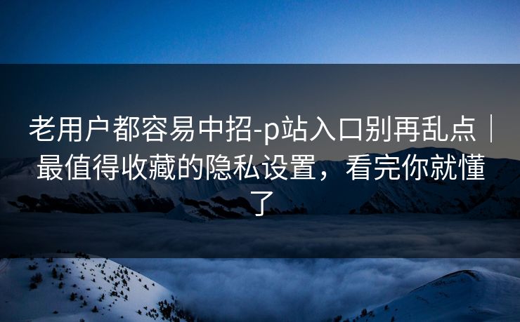 老用户都容易中招-p站入口别再乱点｜最值得收藏的隐私设置，看完你就懂了