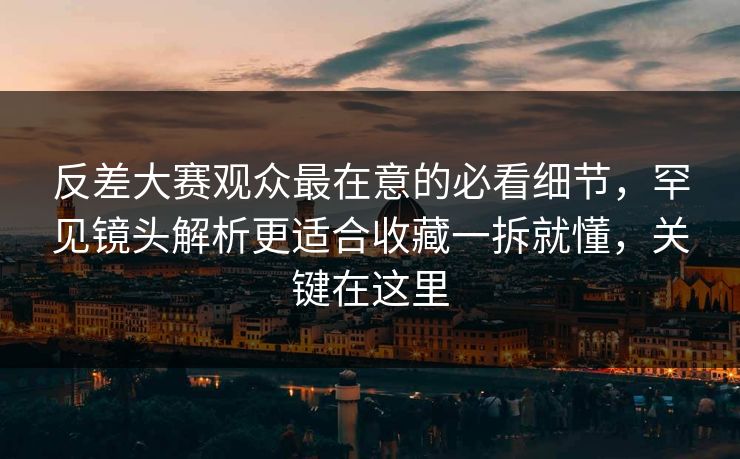 反差大赛观众最在意的必看细节，罕见镜头解析更适合收藏一拆就懂，关键在这里