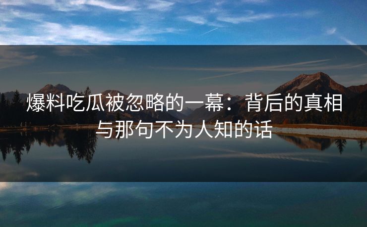 爆料吃瓜被忽略的一幕：背后的真相与那句不为人知的话