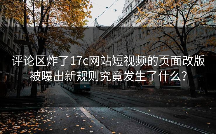 评论区炸了17c网站短视频的页面改版被曝出新规则究竟发生了什么？