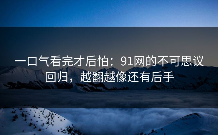 一口气看完才后怕：91网的不可思议回归，越翻越像还有后手