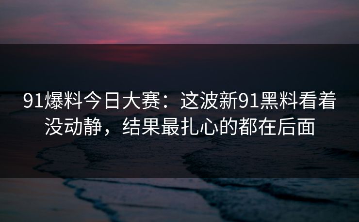 91爆料今日大赛:这波新91黑料看着没动静,结果最扎心的都在后面 第1张 91爆料今日大赛:这波新91黑料看着没动静,结果最扎心的都在后面 第1张