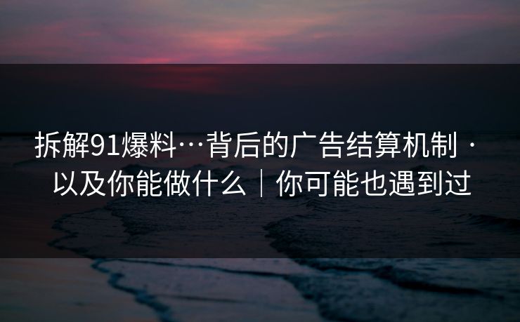 拆解91爆料…背后的广告结算机制 · 以及你能做什么|你可能也遇到过 第1张 拆解91爆料…背后的广告结算机制 · 以及你能做什么|你可能也遇到过 第1张