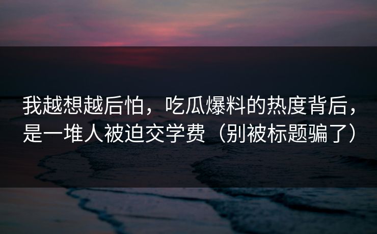 我越想越后怕，吃瓜爆料的热度背后，是一堆人被迫交学费（别被标题骗了）  第1张