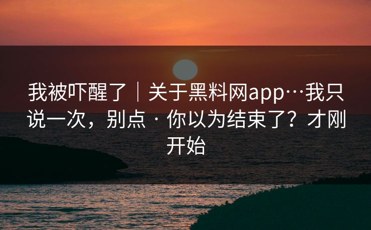我被吓醒了｜关于黑料网app…我只说一次，别点 · 你以为结束了？才刚开始  第1张