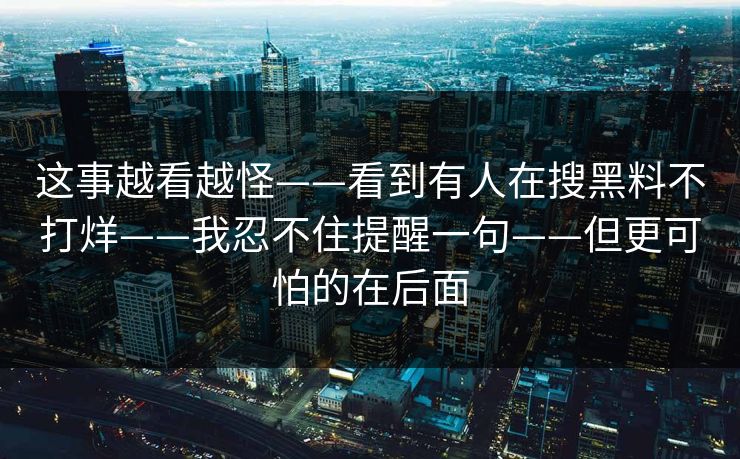 这事越看越怪——看到有人在搜黑料不打烊——我忍不住提醒一句——但更可怕的在后面 第1张 这事越看越怪——看到有人在搜黑料不打烊——我忍不住提醒一句——但更可怕的在后面 第1张