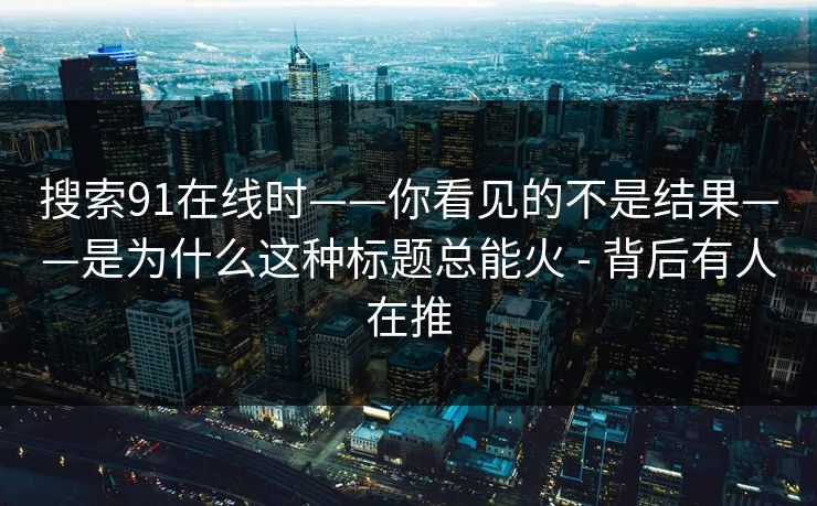 搜索91在线时——你看见的不是结果——是为什么这种标题总能火 - 背后有人在推  第1张