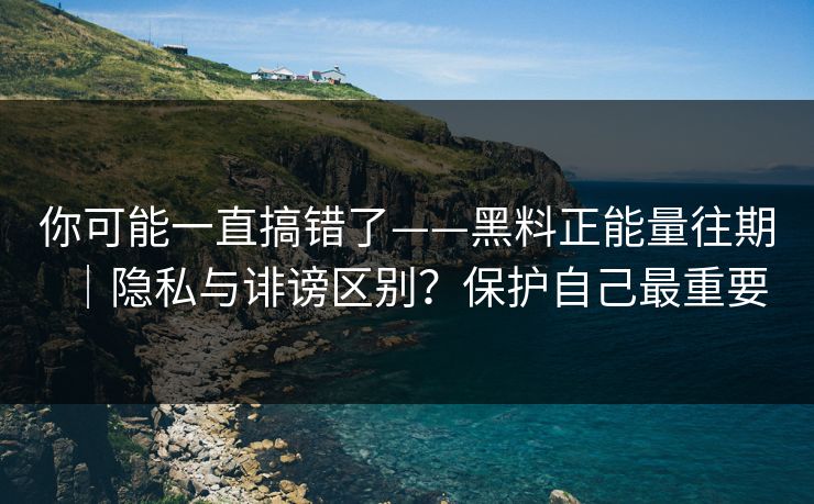 你可能一直搞错了——黑料正能量往期｜隐私与诽谤区别？保护自己最重要